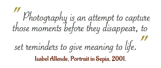 " Photography is an attempt to capture those moments before they disappear, to set reminders to give meaning to life.” Isabel Allende, Portrait in Sepia, 2001.